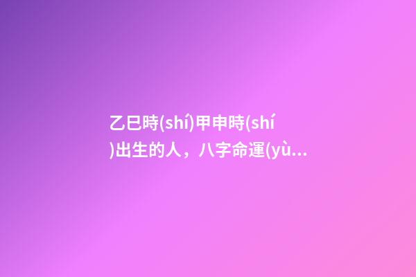 乙巳時(shí)甲申時(shí)出生的人，八字命運(yùn)如何？